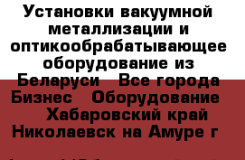 Установки вакуумной металлизации и оптикообрабатывающее оборудование из Беларуси - Все города Бизнес » Оборудование   . Хабаровский край,Николаевск-на-Амуре г.